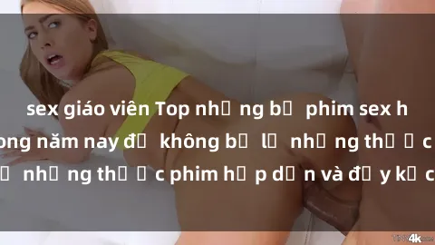 sex giáo viên Top những bộ phim sex hay nhất nên xem trong năm nay để không bỏ lỡ những thước phim hấp dẫn và đầy kịch tính.