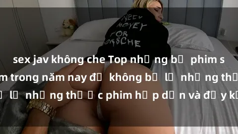 sex jav không che Top những bộ phim sex hay nhất nên xem trong năm nay để không bỏ lỡ những thước phim hấp dẫn và đầy kịch tính.