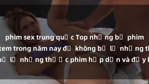 phim sex trung quốc Top những bộ phim sex hay nhất nên xem trong năm nay để không bỏ lỡ những thước phim hấp dẫn và đầy kịch tính.