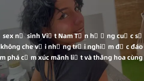 sex nữ sinh Việt Nam Tận hưởng cuộc sống tình dục online không che với những trải nghiệm độc đáo và mới lạ. Khám phá cảm xúc mãnh liệt và thăng hoa cùng đối tác tại các trang web chuyên nghiệp.
