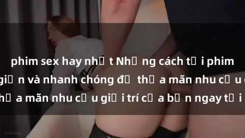 phim sex hay nhất Những cách tải phim sex về máy đơn giản và nhanh chóng để thỏa mãn nhu cầu giải trí của bạn ngay tại nhà