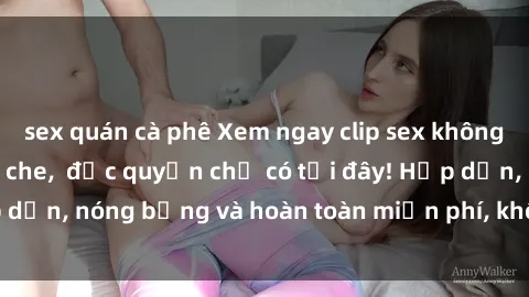 sex quán cà phê Xem ngay clip sex không che cực hot, không che,  độc quyền chỉ có tại đây! Hấp dẫn, nóng bỏng và hoàn toàn miễn phí, không thể bỏ qua!