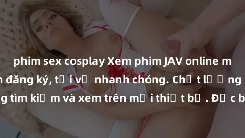 phim sex cosplay Xem phim JAV online miễn phí không cần đăng ký, tải về nhanh chóng. Chất lượng HD, dễ dàng tìm kiếm và xem trên mọi thiết bị. Đặc biệt, không quảng cáo làm phiền.