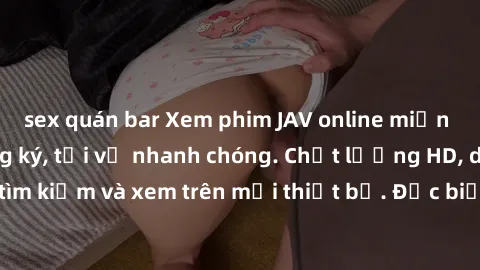 sex quán bar Xem phim JAV online miễn phí không cần đăng ký, tải về nhanh chóng. Chất lượng HD, dễ dàng tìm kiếm và xem trên mọi thiết bị. Đặc biệt, không quảng cáo làm phiền.