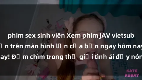 phim sex sinh viên Xem phim JAV vietsub mới nhất và hấp dẫn trên màn hình lớn của bạn ngay hôm nay! Đắm chìm trong thế giới tình ái đầy nóng bỏng và kích thích.