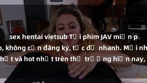 sex hentai vietsub Tải phim JAV miễn phí chất lượng cao, không cần đăng ký, tốc độ nhanh. Mới nhất và hot nhất trên thị trường hiện nay, cập nhật hàng ngày.