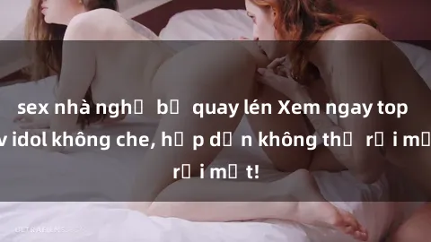 sex nhà nghỉ bị quay lén Xem ngay top jav idol không che, hấp dẫn không thể rời mắt!