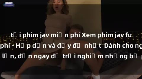 tải phim jav miễn phí Xem phim jav full HD online miễn phí - Hấp dẫn và đầy đủ nhất  Dành cho người lớn, đến ngay để trải nghiệm những bộ phim hấp dẫn và hấp dẫn.