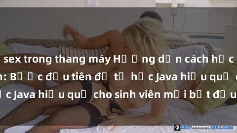 sex trong thang máy Hướng dẫn cách học Java cho sinh viên: Bước đầu tiên để tự học Java hiệu quả cho sinh viên mới bắt đầu là gì?