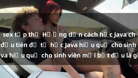 sex tập thể Hướng dẫn cách học Java cho sinh viên: Bước đầu tiên để tự học Java hiệu quả cho sinh viên mới bắt đầu là gì?