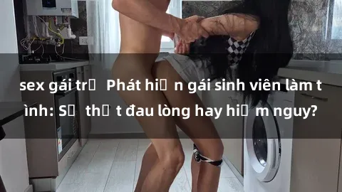 sex gái trẻ Phát hiện gái sinh viên làm tình: Sự thật đau lòng hay hiểm nguy?