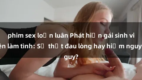 phim sex loạn luân Phát hiện gái sinh viên làm tình: Sự thật đau lòng hay hiểm nguy?