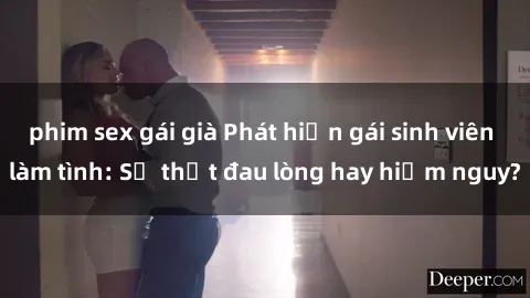 phim sex gái già Phát hiện gái sinh viên làm tình: Sự thật đau lòng hay hiểm nguy?