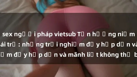 sex người pháp vietsub Tận hưởng niềm vui của sex với gái trẻ: những trải nghiệm đầy hấp dẫn và mãnh liệt không thể bỏ lỡ