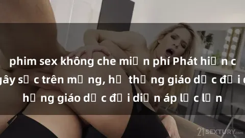 phim sex không che miễn phí Phát hiện clip sex nữ sinh gây sốc trên mạng, hệ thống giáo dục đối diện áp lực lớn