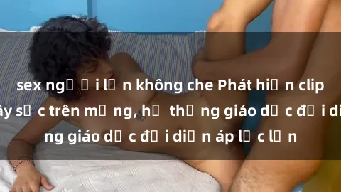 sex người lớn không che Phát hiện clip sex nữ sinh gây sốc trên mạng, hệ thống giáo dục đối diện áp lực lớn