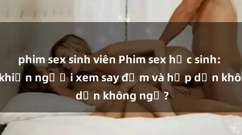 phim sex sinh viên Phim sex học sinh: Điều gì khiến người xem say đắm và hấp dẫn không ngờ?
