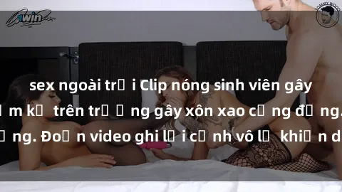 sex ngoài trời Clip nóng sinh viên gây sốc: Hành động cấm kỵ trên trường gây xôn xao cộng đồng. Đoạn video ghi lại cảnh vô lễ khiến dư luận bức xúc.