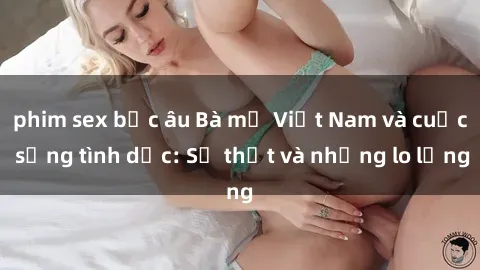 phim sex bắc âu Bà mẹ Việt Nam và cuộc sống tình dục: Sự thật và những lo lắng