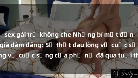 sex gái trẻ không che Những bí mật đằng sau vẻ ngoài gái già dâm đãng: Sự thật đau lòng về cuộc sống của phụ nữ đã qua tuổi thanh xuân