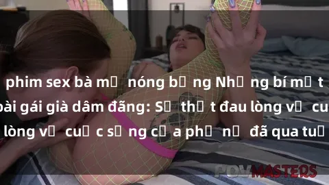 phim sex bà mẹ nóng bỏng Những bí mật đằng sau vẻ ngoài gái già dâm đãng: Sự thật đau lòng về cuộc sống của phụ nữ đã qua tuổi thanh xuân