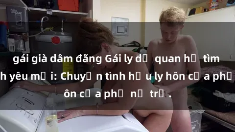 gái già dâm đãng Gái ly dị quan hệ tìm kiếm tình yêu mới: Chuyện tình hậu ly hôn của phụ nữ trẻ.