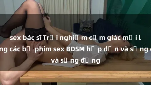 sex bác sĩ Trải nghiệm cảm giác mới lạ trong các bộ phim sex BDSM hấp dẫn và sống động