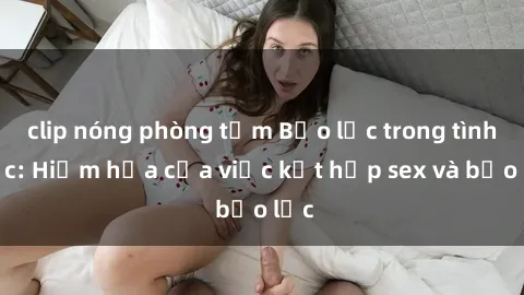 clip nóng phòng tắm Bạo lực trong tình dục: Hiểm họa của việc kết hợp sex và bạo lực