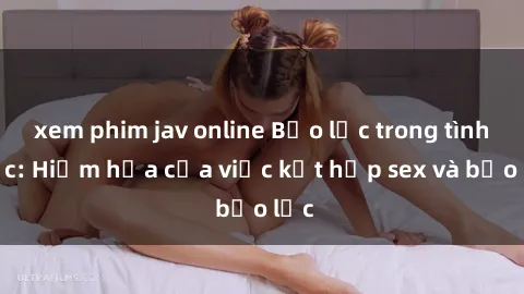xem phim jav online Bạo lực trong tình dục: Hiểm họa của việc kết hợp sex và bạo lực
