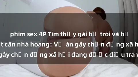 phim sex 4P Tìm thấy gái bị trói và bị hiếp dâm trong một căn nhà hoang: Vụ án gây chấn động xã hội đang được điều tra vào.