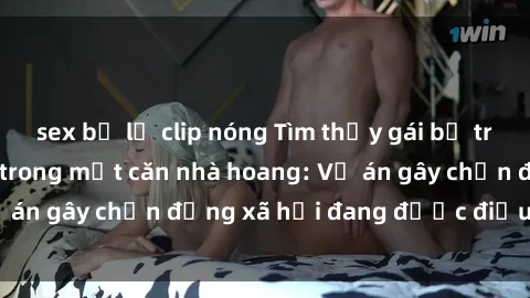 sex bị lộ clip nóng Tìm thấy gái bị trói và bị hiếp dâm trong một căn nhà hoang: Vụ án gây chấn động xã hội đang được điều tra vào.
