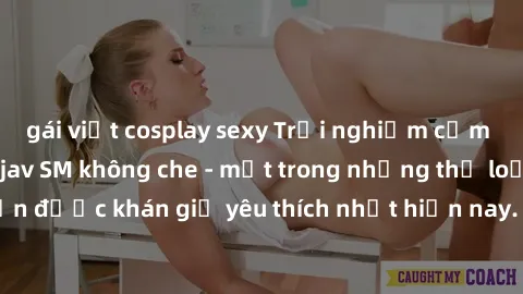 gái việt cosplay sexy Trải nghiệm cảm xúc thăng hoa với jav SM không che - một trong những thể loại phim người lớn được khán giả yêu thích nhất hiện nay. Đảm bảo đem lại sự hấp dẫn, kích thích tối đa 