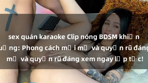 sex quán karaoke Clip nóng BDSM khiến người xem phát cuồng: Phong cách mới mẻ và quyến rũ đáng xem ngay lập tức!