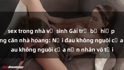 sex trong nhà vệ sinh Gái trẻ bị hiếp dâm bạo lực trong căn nhà hoang: Nỗi đau không nguôi của nạn nhân vô tội