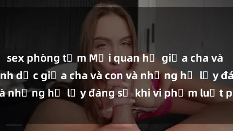 sex phòng tắm Mối quan hệ giữa cha và con: Sự thật về tình dục giữa cha và con và những hệ lụy đáng sợ khi vi phạm luật pháp.