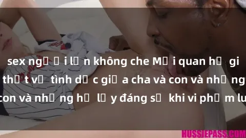 sex người lớn không che Mối quan hệ giữa cha và con: Sự thật về tình dục giữa cha và con và những hệ lụy đáng sợ khi vi phạm luật pháp.