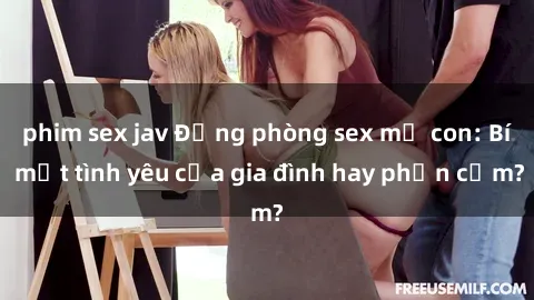 phim sex jav Động phòng sex mẹ con: Bí mật tình yêu của gia đình hay phản cảm?
