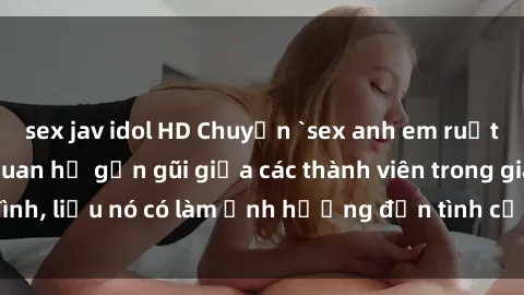 sex jav idol HD Chuyện `sex anh em ruột` - Đề cập đến quan hệ gần gũi giữa các thành viên trong gia đình, liệu nó có làm ảnh hưởng đến tình cảm gia đình hay không?