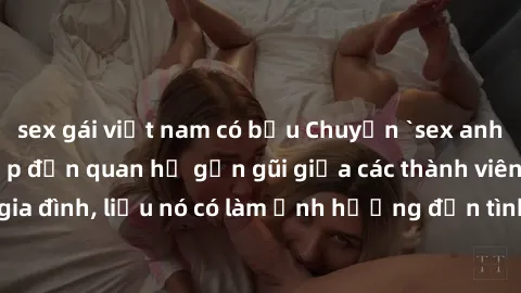 sex gái việt nam có bầu Chuyện `sex anh em ruột` - Đề cập đến quan hệ gần gũi giữa các thành viên trong gia đình, liệu nó có làm ảnh hưởng đến tình cảm gia đình hay không?
