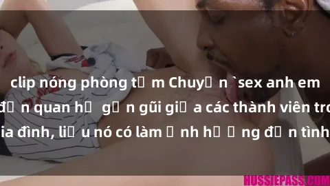 clip nóng phòng tắm Chuyện `sex anh em ruột` - Đề cập đến quan hệ gần gũi giữa các thành viên trong gia đình, liệu nó có làm ảnh hưởng đến tình cảm gia đình hay không?