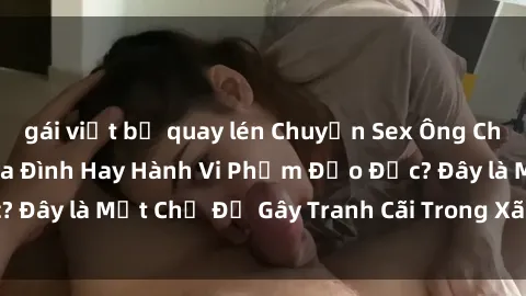 gái việt bị quay lén Chuyện Sex Ông Cháu: Mối Quan Hệ Gia Đình Hay Hành Vi Phạm Đạo Đức? Đây là Một Chủ Đề Gây Tranh Cãi Trong Xã Hội Hiện Nay.