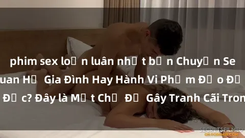 phim sex loạn luân nhật bản Chuyện Sex Ông Cháu: Mối Quan Hệ Gia Đình Hay Hành Vi Phạm Đạo Đức? Đây là Một Chủ Đề Gây Tranh Cãi Trong Xã Hội Hiện Nay.