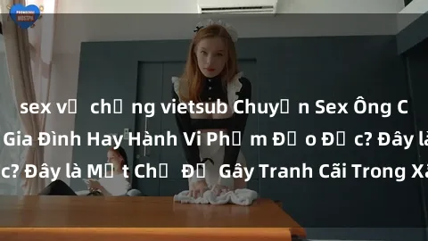 sex vợ chồng vietsub Chuyện Sex Ông Cháu: Mối Quan Hệ Gia Đình Hay Hành Vi Phạm Đạo Đức? Đây là Một Chủ Đề Gây Tranh Cãi Trong Xã Hội Hiện Nay.