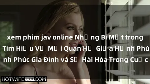 xem phim jav online Những Bí Mật trong Tình Dục Gia Đình: Tìm Hiểu Về Mối Quan Hệ Giữa Hạnh Phúc Gia Đình và Sự Hài Hòa Trong Cuộc Sống Tình Dục
