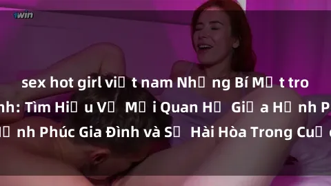 sex hot girl việt nam Những Bí Mật trong Tình Dục Gia Đình: Tìm Hiểu Về Mối Quan Hệ Giữa Hạnh Phúc Gia Đình và Sự Hài Hòa Trong Cuộc Sống Tình Dục