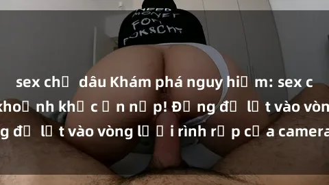 sex chị dâu Khám phá nguy hiểm: sex camera ẩn ghi lại khoảnh khắc ẩn nấp! Đừng để lọt vào vòng lưới rình rập của camera ẩn!