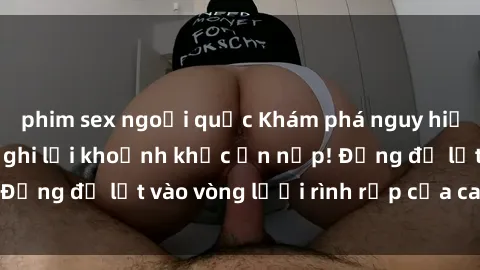 phim sex ngoại quốc Khám phá nguy hiểm: sex camera ẩn ghi lại khoảnh khắc ẩn nấp! Đừng để lọt vào vòng lưới rình rập của camera ẩn!