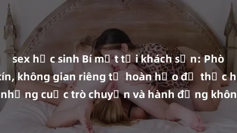 sex học sinh Bí mật tại khách sạn: Phòng quay lén khép kín, không gian riêng tư hoàn hảo để thực hiện những cuộc trò chuyện và hành động không bị người khác phát hiện.