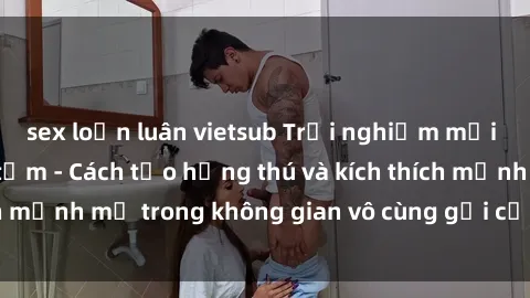 sex loạn luân vietsub Trải nghiệm mới lạ với sex phòng tắm - Cách tạo hứng thú và kích thích mạnh mẽ trong không gian vô cùng gợi cảm và lãng mạn