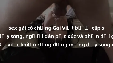 sex gái có chồng Gái Việt bị lộ clip sex khiến dư luận dậy sóng, người dân bức xúc và phản đối gay gắt. Sự việc khiến cộng đồng mạng dậy sóng và yêu cầu xử lý nghiêm ngặt.